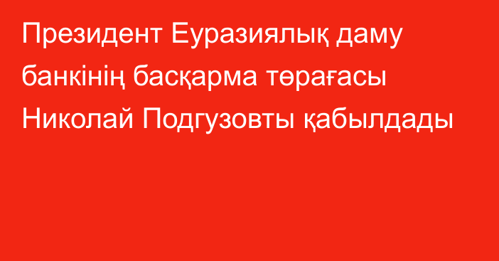 Президент Еуразиялық даму банкінің басқарма төрағасы Николай Подгузовты қабылдады