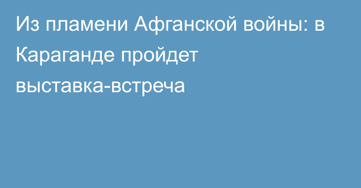 Из пламени Афганской войны: в Караганде пройдет выставка-встреча