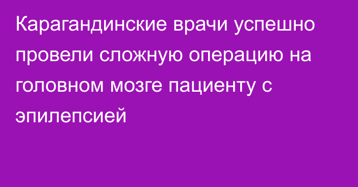 Карагандинские врачи успешно провели сложную операцию на головном мозге пациенту с эпилепсией