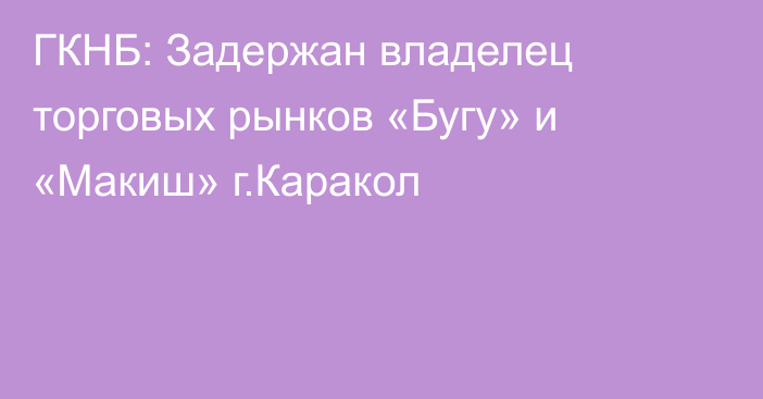 ГКНБ: Задержан владелец торговых рынков «Бугу» и «Макиш» г.Каракол