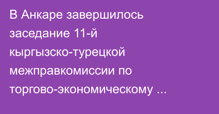 В Анкаре завершилось заседание 11-й кыргызско-турецкой межправкомиссии по торгово-экономическому сотрудничеству — Итоги