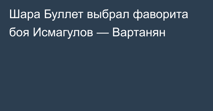 Шара Буллет выбрал фаворита боя Исмагулов — Вартанян