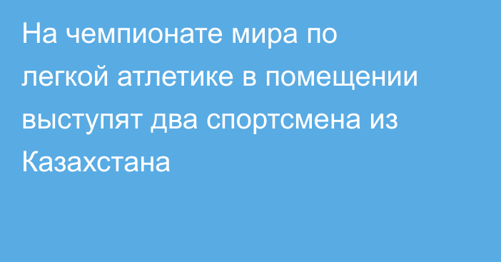 На чемпионате мира по легкой атлетике в помещении выступят два спортсмена из Казахстана