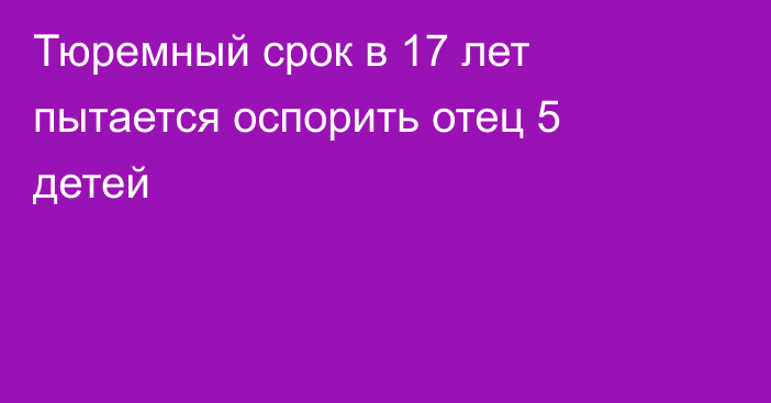 Тюремный срок в 17 лет пытается оспорить отец 5 детей