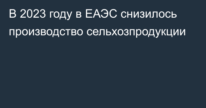 В 2023 году в ЕАЭС снизилось производство сельхозпродукции