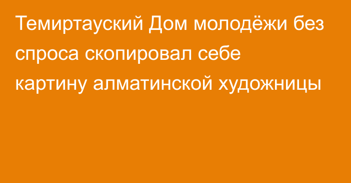 Темиртауский Дом молодёжи без спроса скопировал себе картину алматинской художницы