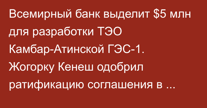 Всемирный банк выделит $5 млн для разработки ТЭО Камбар-Атинской ГЭС-1. Жогорку Кенеш одобрил ратификацию соглашения в третьем чтении