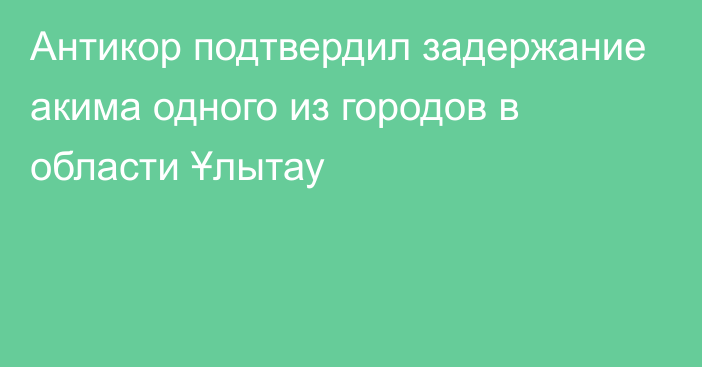 Антикор подтвердил задержание акима одного из городов в области Ұлытау