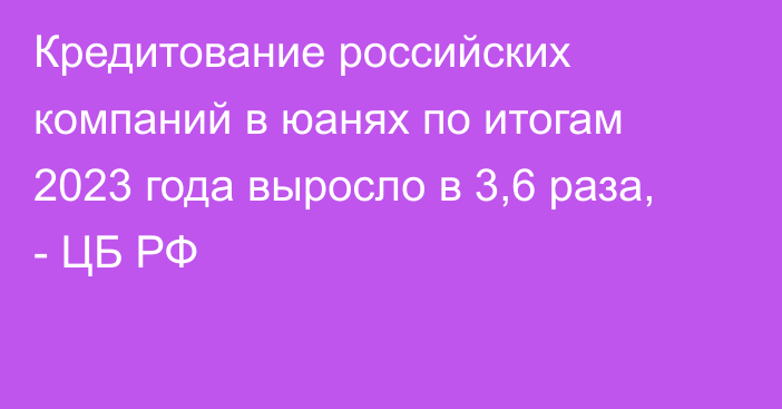 Кредитование российских компаний в юанях по итогам 2023 года выросло в 3,6 раза, - ЦБ РФ