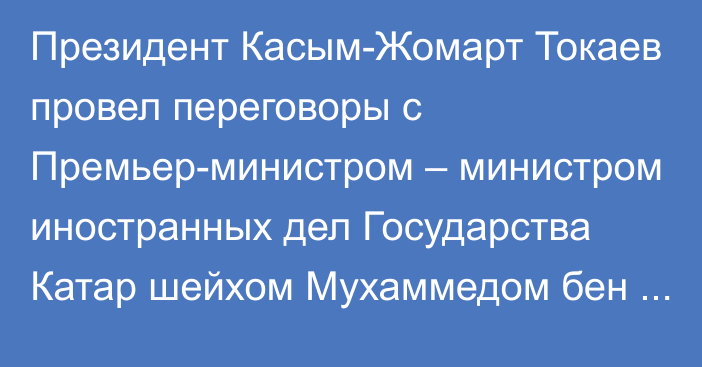 Президент Касым-Жомарт Токаев провел переговоры с Премьер-министром – министром иностранных дел Государства Катар шейхом Мухаммедом бен Абдулрахманом Аль Тани