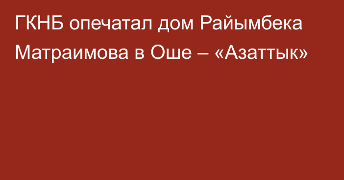 ГКНБ опечатал дом Райымбека Матраимова в Оше – «Азаттык»