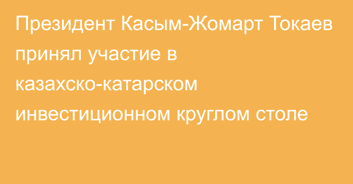 Президент Касым-Жомарт Токаев принял участие в казахско-катарском инвестиционном круглом столе