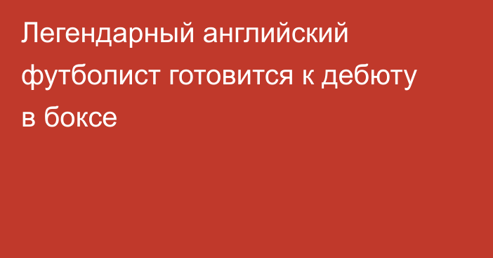 Легендарный английский футболист готовится к дебюту в боксе