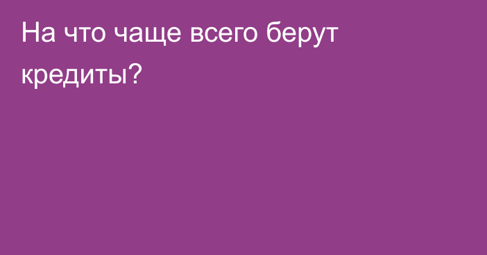 На что чаще всего берут кредиты?