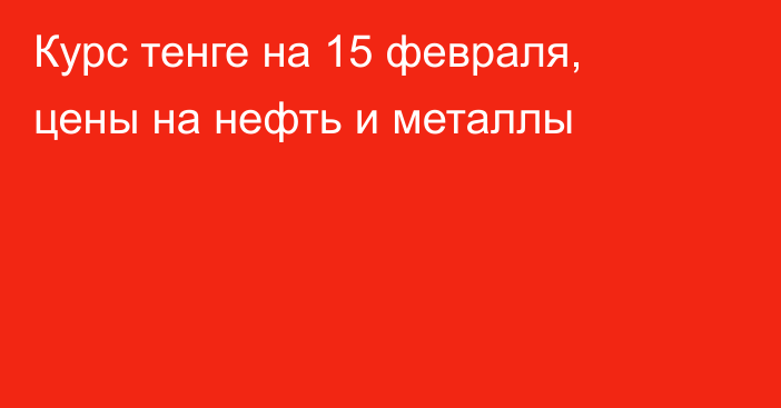 Курс тенге на 15 февраля, цены на нефть и металлы