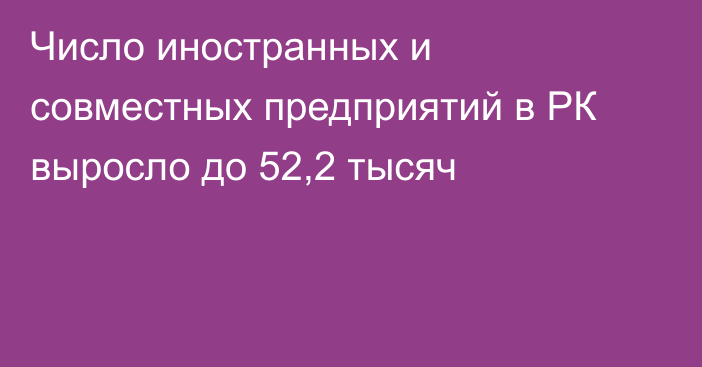 Число иностранных и совместных предприятий в РК выросло до 52,2 тысяч