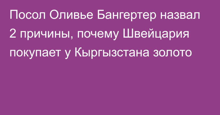 Посол Оливье Бангертер назвал 2 причины, почему Швейцария покупает у Кыргызстана золото