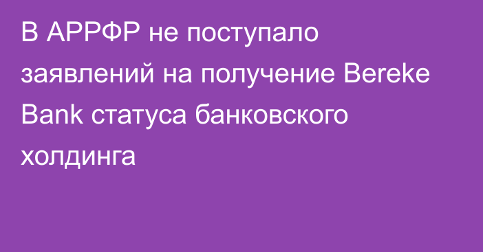 В АРРФР не поступало заявлений на получение Bereke Bank статуса банковского холдинга