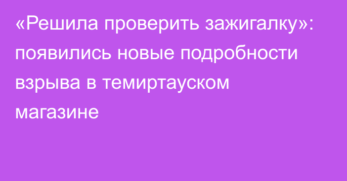 «Решила проверить зажигалку»: появились новые подробности взрыва в темиртауском магазине