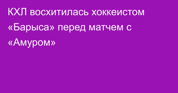 КХЛ восхитилась хоккеистом «Барыса» перед матчем с «Амуром»