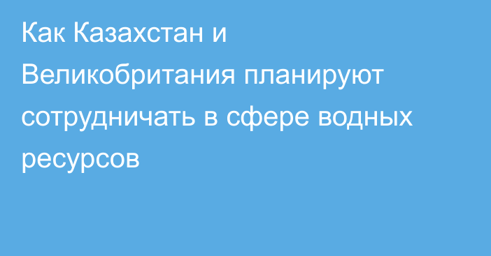 Как Казахстан и Великобритания планируют сотрудничать в сфере водных ресурсов