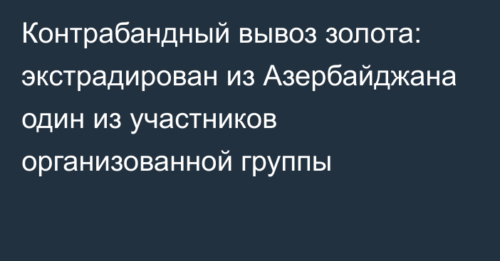 Контрабандный вывоз золота: экстрадирован из Азербайджана один из участников организованной группы