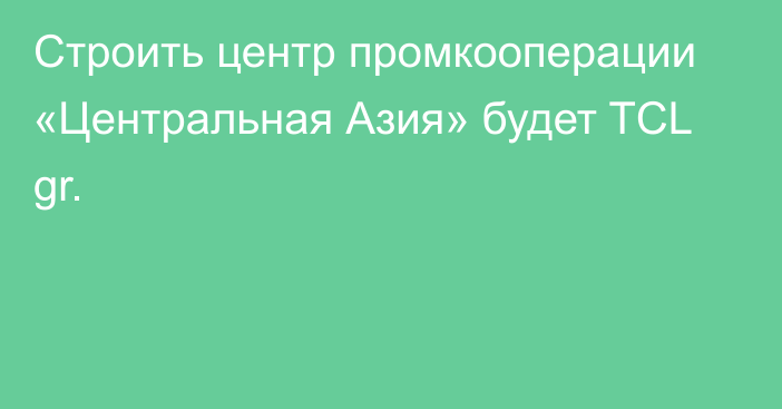 Строить центр промкооперации «Центральная Азия» будет TCL gr.