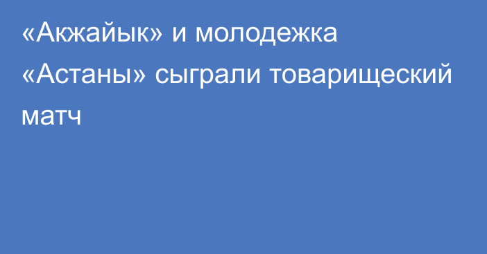 «Акжайык» и молодежка «Астаны» сыграли товарищеский матч