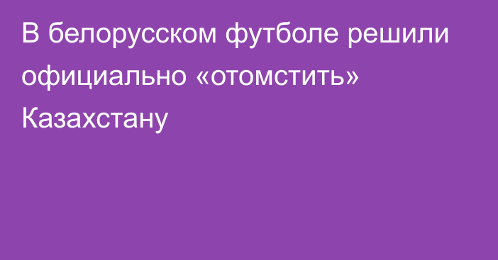 В белорусском футболе решили официально «отомстить» Казахстану