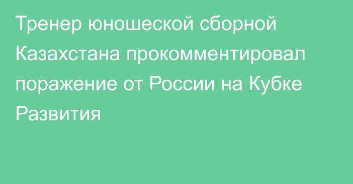 Тренер юношеской сборной Казахстана прокомментировал поражение от России на Кубке Развития