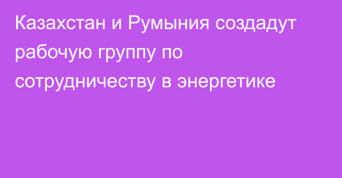 Казахстан и Румыния создадут рабочую группу по сотрудничеству в энергетике