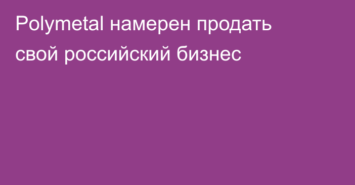 Polymetal намерен продать свой российский бизнес