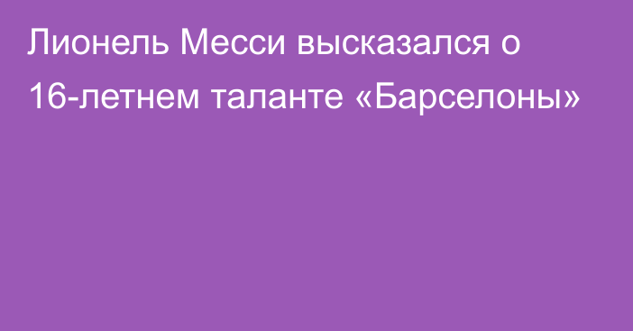 Лионель Месси высказался о 16-летнем таланте «Барселоны»