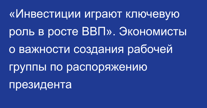 «Инвестиции играют ключевую роль в росте ВВП». Экономисты о важности создания рабочей группы по распоряжению президента