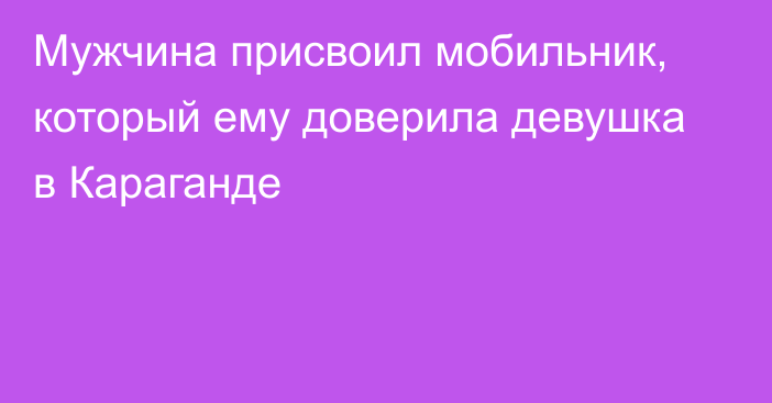 Мужчина присвоил мобильник, который ему доверила девушка в Караганде