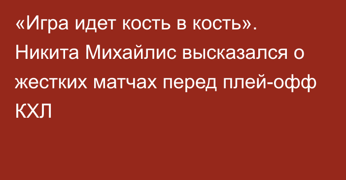 «Игра идет кость в кость». Никита Михайлис высказался о жестких матчах перед плей-офф КХЛ