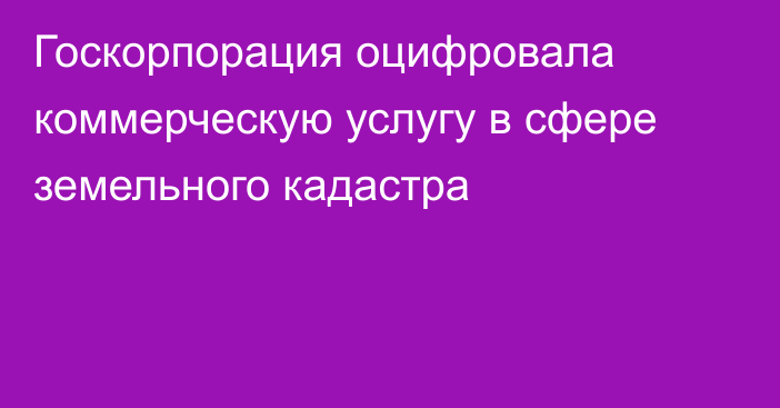 Госкорпорация оцифровала коммерческую услугу в сфере земельного кадастра