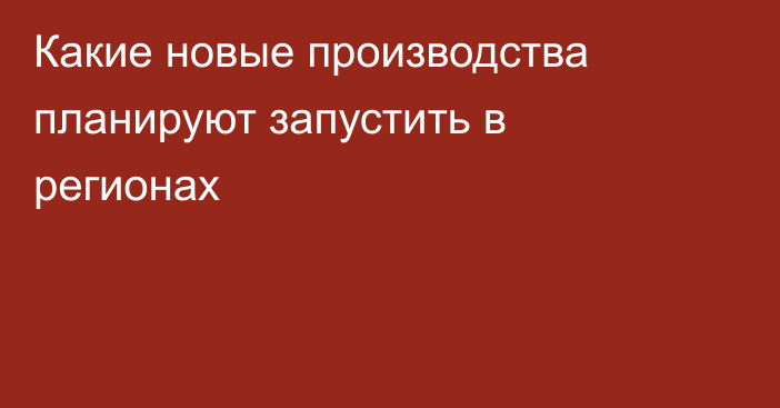 Какие новые производства планируют запустить в регионах