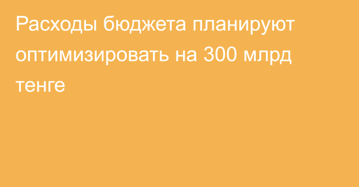 Расходы бюджета планируют оптимизировать на 300 млрд тенге