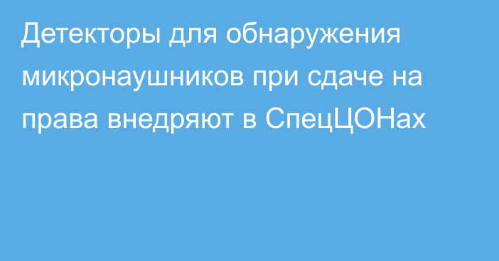 Детекторы для обнаружения микронаушников при сдаче на права внедряют в СпецЦОНах