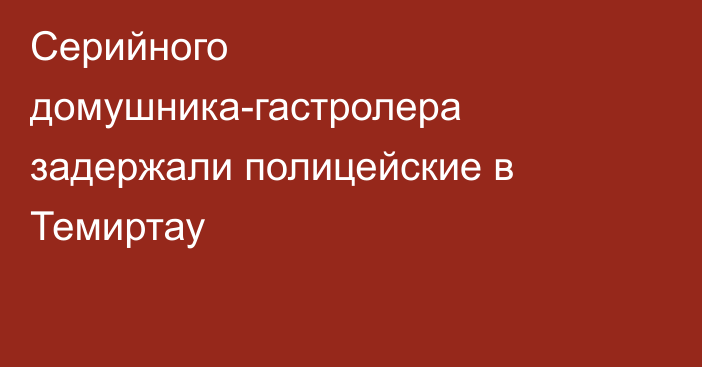 Серийного домушника-гастролера задержали полицейские в Темиртау