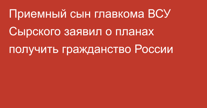 Приемный сын главкома ВСУ Сырского заявил о планах получить гражданство России