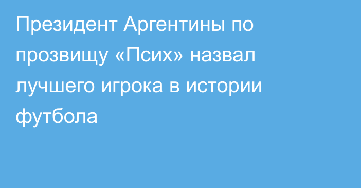 Президент Аргентины по прозвищу «Псих» назвал лучшего игрока в истории футбола