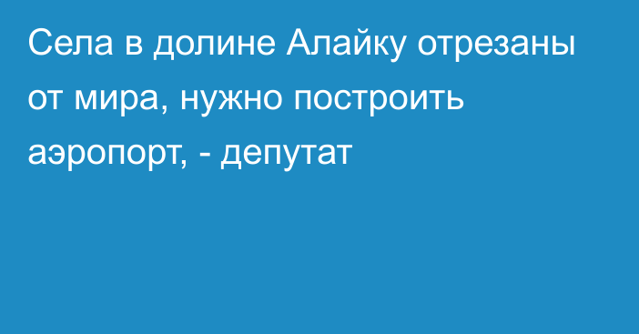 Села в долине Алайку отрезаны от мира, нужно построить аэропорт, - депутат