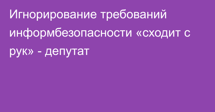 Игнорирование требований информбезопасности «сходит с рук» - депутат