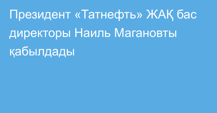 Президент «Татнефть» ЖАҚ бас директоры Наиль Магановты қабылдады