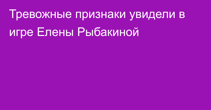 Тревожные признаки увидели в игре Елены Рыбакиной