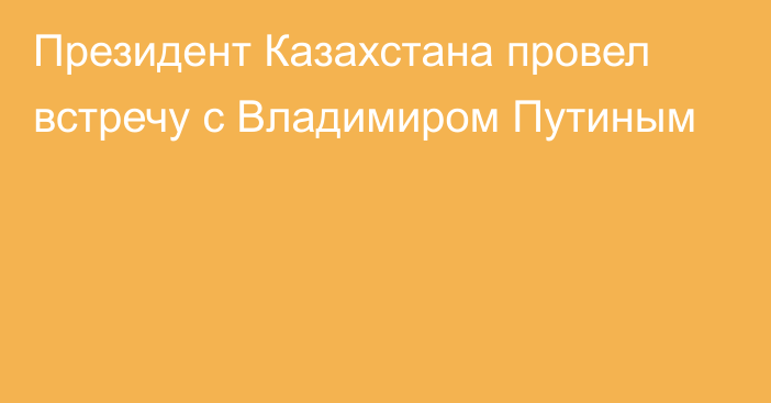 Президент Казахстана провел встречу с Владимиром Путиным