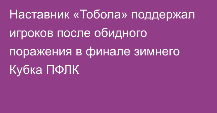 Наставник «Тобола» поддержал игроков после обидного поражения в финале зимнего Кубка ПФЛК