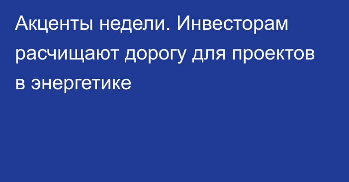 Акценты недели. Инвесторам расчищают дорогу для проектов в энергетике